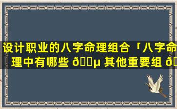 设计职业的八字命理组合「八字命理中有哪些 🐵 其他重要组 🪴 合」